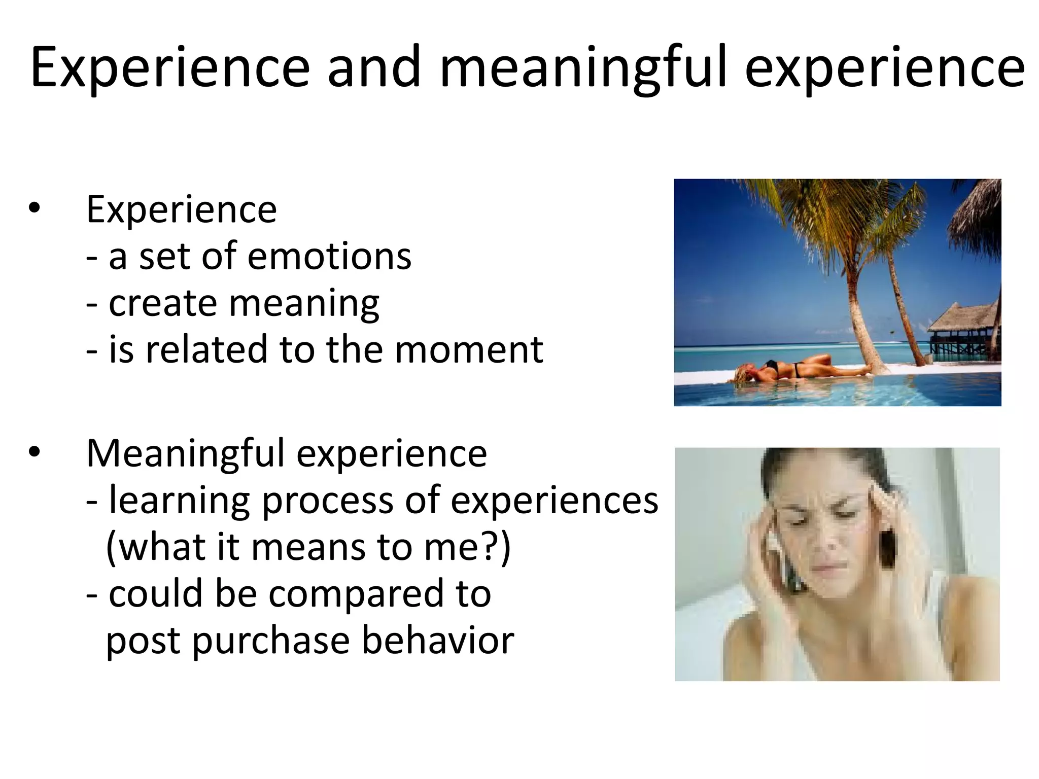 Experience and meaningful experience
• Experience
- a set of emotions
- create meaning
- is related to the moment
• Meaningful experience
- learning process of experiences
(what it means to me?)
- could be compared to
post purchase behavior
 