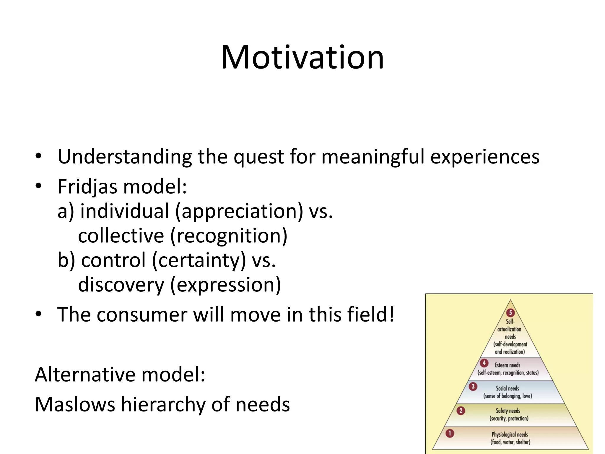 Motivation
• Understanding the quest for meaningful experiences
• Fridjas model:
a) individual (appreciation) vs.
collective (recognition)
b) control (certainty) vs.
discovery (expression)
• The consumer will move in this field!
Alternative model:
Maslows hierarchy of needs
 