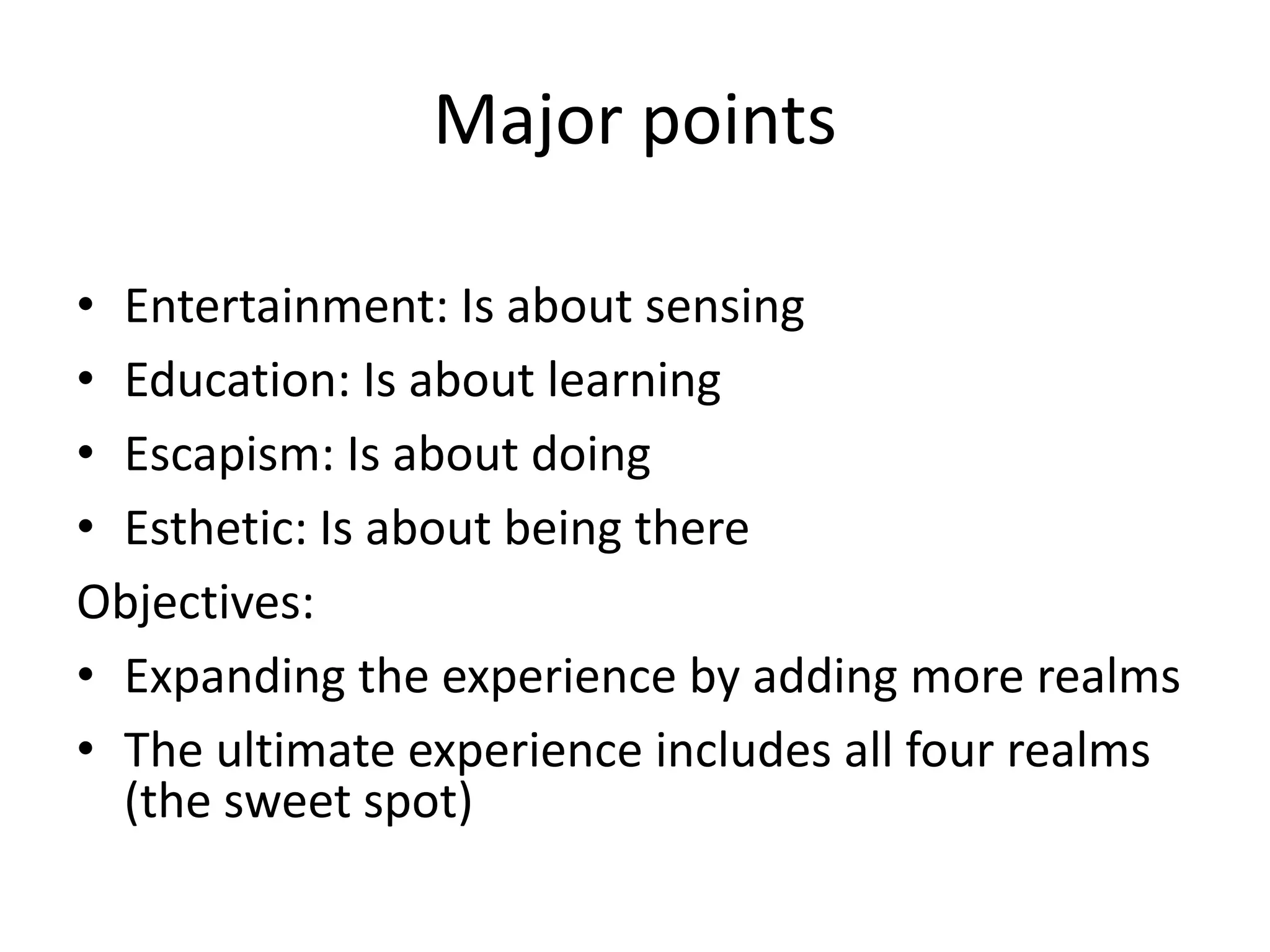 Major points
• Entertainment: Is about sensing
• Education: Is about learning
• Escapism: Is about doing
• Esthetic: Is about being there
Objectives:
• Expanding the experience by adding more realms
• The ultimate experience includes all four realms
(the sweet spot)
 
