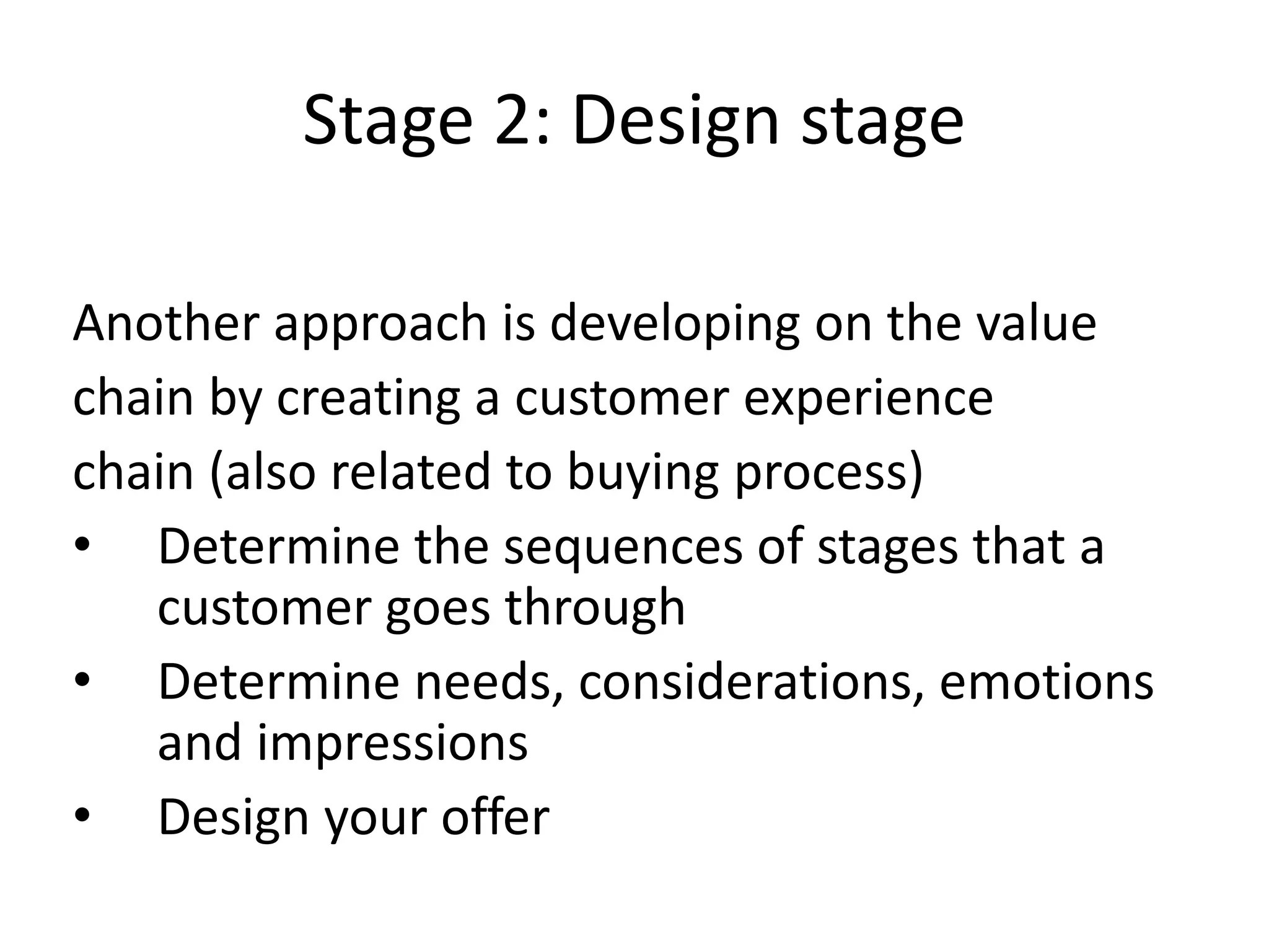 Stage 2: Design stage
Another approach is developing on the value
chain by creating a customer experience
chain (also related to buying process)
• Determine the sequences of stages that a
customer goes through
• Determine needs, considerations, emotions
and impressions
• Design your offer
 