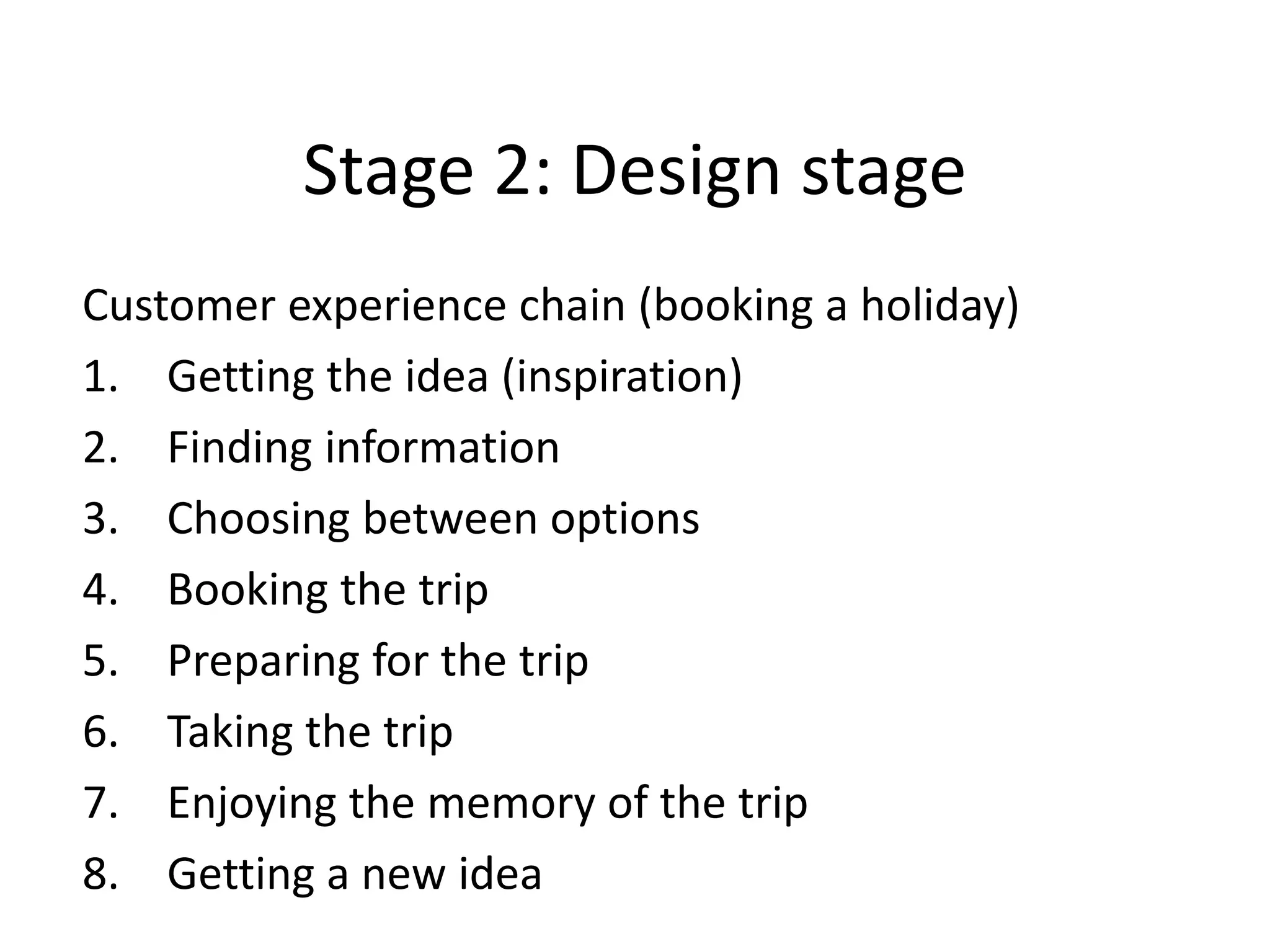 Stage 2: Design stage
Customer experience chain (booking a holiday)
1. Getting the idea (inspiration)
2. Finding information
3. Choosing between options
4. Booking the trip
5. Preparing for the trip
6. Taking the trip
7. Enjoying the memory of the trip
8. Getting a new idea
 