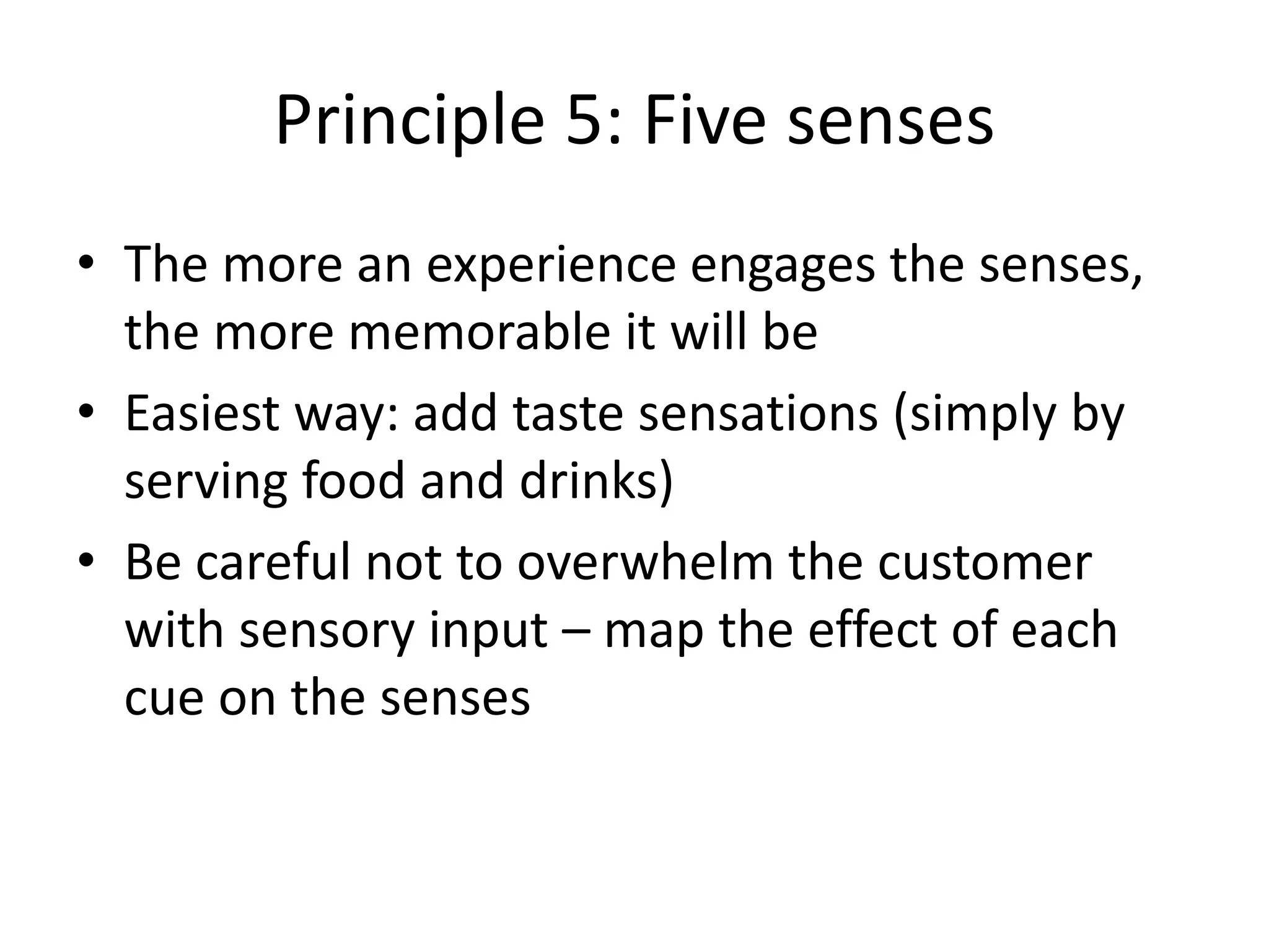 Principle 5: Five senses
• The more an experience engages the senses,
the more memorable it will be
• Easiest way: add taste sensations (simply by
serving food and drinks)
• Be careful not to overwhelm the customer
with sensory input – map the effect of each
cue on the senses
 