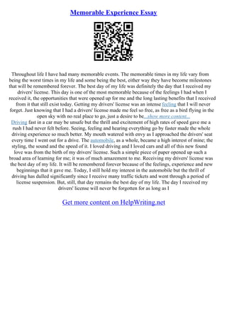 Memorable Experience Essay
Throughout life I have had many memorable events. The memorable times in my life vary from
being the worst times in my life and some being the best, either way they have become milestones
that will be remembered forever. The best day of my life was definitely the day that I received my
drivers' license. This day is one of the most memorable because of the feelings I had when I
received it, the opportunities that were opened up for me and the long lasting benefits that I received
from it that still exist today. Getting my drivers' license was an intense feeling that I will never
forget. Just knowing that I had a drivers' license made me feel so free, as free as a bird flying in the
open sky with no real place to go, just a desire to be...show more content...
Driving fast in a car may be unsafe but the thrill and excitement of high rates of speed gave me a
rush I had never felt before. Seeing, feeling and hearing everything go by faster made the whole
driving experience so much better. My mouth watered with envy as I approached the drivers' seat
every time I went out for a drive. The automobile, as a whole, became a high interest of mine; the
styling, the sound and the speed of it. I loved driving and I loved cars and all of this new found
love was from the birth of my drivers' license. Such a simple piece of paper opened up such a
broad area of learning for me; it was of much amazement to me. Receiving my drivers' license was
the best day of my life. It will be remembered forever because of the feelings, experience and new
beginnings that it gave me. Today, I still hold my interest in the automobile but the thrill of
driving has dulled significantly since I receive many traffic tickets and went through a period of
license suspension. But, still, that day remains the best day of my life. The day I received my
drivers' license will never be forgotten for as long as I
Get more content on HelpWriting.net
 
