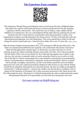 The Experience Essay examples
The Experience Though famous psychologists such as Freud claim that early childhood shapes
and molds who a person will become the person I interviewed did not have his life changing
experience until his mid twenties. This is past the years of infancy, early, middle and late
childhood even adolescence. He was a full fledged textbook adult when he experienced a pivotal
moment in his life. Certain theories of personality claim that personality is stable, even
temperament in infancy can help determine one's future actions. Yet this event took place after any
physiological developments were still taking place. This event caused him to reflect on life and
change his actions in profound ways. I interviewed my father. He is now 57 years old....show more
content...
After the doctors fought to keep the patient alive, even resorting to CPR the man did not live. My
father was shocked and humbled by this experience. He realized after this that he would never
think such thoughts about a patient again. To do this day, no matter what time it is in the
morning, he gets up without a grumble and does what needs to be done. Even I have personally
felt the effects of this event on our family life. Be it from driving separate cars to dinner or the
movies so he can leave a moment's notice or rarely seeing him when he was on call as a child.
Out of the Big Five factors of personality this event caused his conscientious to be permanently
altered. Conscientiousness is described as organized, careful and disciplined. There is no doubt
that he already was highly conscientious, yet this event further caused this trait to be further
expressed in his work.(cite santrock personality chapter) In order for him to cope with the finality
of death he has diligently made patient care and needs priority. He does not simply go through the
motions like a "medical mechanic," a doctor who could be sees his job akin to a plumber with no
respect for the humanity of the patient. He is fully conscience and aware of the whole person and
life of the people he treats. Theoretical or Textbook Interpretation In order to understand what caused
this permanent alteration in his personality one must look the consequences one faces
Get more content on HelpWriting.net
 