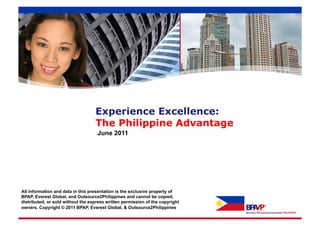 Experience Excellence:
                                   The Philippine Advantage
                                    June 2011




All information and data in this presentation is the exclusive property of
BPAP, Everest Global, and Outsource2Philippines and cannot be copied,
distributed, or sold without the express written permission of the copyright
owners. Copyright © 2011 BPAP, Everest Global, & Outsource2Philippines
 