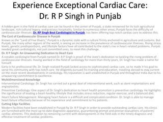 Experience Exceptional Cardiac Care:
Dr. R P Singh in Punjab
A hidden gem in the field of cardiac care can be found in the center of Punjab, a state renowned for its lush agricultural
landscape, rich cultural legacy, and gracious hospitality. Similar to numerous other areas, Punjab faces the difficulty of
cardiovascular illnesses. Dr. RP Singh Best Cardiologist in Punjab, has been offering top-notch cardiac care to address this.
The Cost of Cardiovascular Disease in Punjab
Known as the “Land of Five Rivers,” Punjab is a dynamic state with a culture firmly anchored in agriculture and customs. But
Punjab, like many other regions of the world, is seeing an increase in the prevalence of cardiovascular illnesses. Rising stress
levels, genetic predispositions, and lifestyle factors have all contributed to the state’s rise in heart-related problems. Punjab
needed great cardiologists, not just committed ones, to meet this challenge.
Dr. R P Singh: An Unwavering Dedication to Heart Care
A notable cardiologist from Punjab named Dr. R P Singh is proof of the state’s dedication to tackling the rising problem of
cardiovascular illnesses. Having worked in the field of cardiology for more than thirty years, Dr. Singh has made a name for
himself.
Early in his professional life, Dr. Singh realized Punjab lacked access to sophisticated cardiac care, so he made it his goal to
serve his community with top-notch care. He diligently pursued his training and education, traveling abroad to stay current
on the most recent developments in cardiology. His reputation is well-established in Punjab and throughout India due to his
unwavering commitment to excellence.
Multidimensional Knowledge
Interventional Cardiology: Dr. Singh has carried out a great deal of interventional work, such as stent implantations and
angioplasties.
Preventive Cardiology: One aspect of Dr. Singh’s dedication to heart health promotion is preventive cardiology. He highlights
the significance of leading a heart-healthy lifestyle that includes stress reduction, regular exercise, and a balanced diet.
Heart Failure Management: Managing heart failure is a difficult and complicated condition. Dr. Singh is able to manage
heart failure effectively because of his experience and commitment to his patients.
Cutting Edge Facilities
Modern facilities have been established in Punjab by Dr. R P Singh in order to provide outstanding cardiac care. His clinics
are furnished with the most up-to-date diagnostic apparatus, guaranteeing prompt and precise evaluations of patients’
cardiac ailments. This dedication to remaining current with developments in the field aids in the timely diagnosis and
effective treatment of cardiac problems.
 