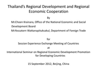 Thailand’s Regional Development and Regional
            Economic Cooperation
                                 By
   Mr.Choen Krainara, Office of the National Economic and Social
   Development Board
   Mr.Yossatorn Wattanapituksakul, Department of Foreign Trade

                                 for
          Session Experience Exchange Meeting of Countries
                                  at
International Seminar on Regional Economic Development Promotion
                        for Developing Countries

                15 September 2012, Beijing, China
 