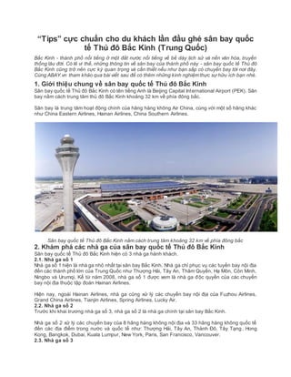 “Tips” cực chuẩn cho du khách lần đầu ghé sân bay quốc
tế Thủ đô Bắc Kinh (Trung Quốc)
Bắc Kinh - thành phố nổi tiếng ở một đất nước nổi tiếng về bề dày lịch sử và nền văn hóa, truyền
thống lâu đời. Có lẽ vì thế, những thông tin về sân bay của thành phố này - sân bay quốc tế Thủ đô
Bắc Kinh cũng trở nên cực kỳ quan trọng và cần thiết nếu như bạn sắp có chuyến bay tới nơi đây.
Cùng ABAY.vn tham khảo qua bài viết sau để có thêm những kinh nghiệm thực sự hữu ích bạn nhé.
1. Giới thiệu chung về sân bay quốc tế Thủ đô Bắc Kinh
Sân bay quốc tế Thủ đô Bắc Kinh có tên tiếng Anh là Beijing Capital International Airport (PEK). Sân
bay nằm cách trung tâm thủ đô Bắc Kinh khoảng 32 km về phía đông bắc.
Sân bay là trung tâm hoạt động chính của hãng hàng không Air China, cùng với một số hãng khác
như China Eastern Airlines, Hainan Airlines, China Southern Airlines.
Sân bay quốc tế Thủ đô Bắc Kinh nằm cách trung tâm khoảng 32 km về phía đông bắc
2. Khám phá các nhà ga của sân bay quốc tế Thủ đô Bắc Kinh
Sân bay quốc tế Thủ đô Bắc Kinh hiện có 3 nhà ga hành khách.
2.1. Nhà ga số 1
Nhà ga số 1 hiện là nhà ga nhỏ nhất tại sân bay Bắc Kinh. Nhà ga chỉ phục vụ các tuyến bay nội địa
đến các thành phố lớn của Trung Quốc như Thượng Hải, Tây An, Thâm Quyến, Hạ Môn, Côn Minh,
Ningbo và Urumqi. Kể từ năm 2008, nhà ga số 1 được xem là nhà ga độc quyền của các chuyến
bay nội địa thuộc tập đoàn Hainan Airlines.
Hiện nay, ngoài Hainan Airlines, nhà ga cũng xử lý các chuyến bay nội địa của Fuzhou Airlines,
Grand China Airlines, Tianjin Airlines, Spring Airlines, Lucky Air.
2.2. Nhà ga số 2
Trước khi khai trương nhà ga số 3, nhà ga số 2 là nhà ga chính tại sân bay Bắc Kinh.
Nhà ga số 2 xử lý các chuyến bay của 8 hãng hàng không nội địa và 33 hãng hàng không quốc tế
đến các địa điểm trong nước và quốc tế như: Thượng Hải, Tây An, Thành Đô, Tây Tạng, Hong
Kong, Bangkok, Dubai, Kuala Lumpur, New York, Paris, San Francisco, Vancouver.
2.3. Nhà ga số 3
 