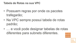 Tabela de Rotas na sua VPC
• Possuem regras por onde os pacotes
trafegarão;
• Na VPC sempre possui tabela de rotas
padrão;
• … e você pode designar tabelas de rotas
diferentes para subnets diferentes.
 