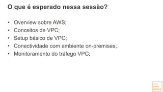 O que é esperado nessa sessão?
• Overview sobre AWS;
• Conceitos de VPC;
• Setup básico de VPC;
• Conectividade com ambiente on-premises;
• Monitoramento do tráfego VPC;
 