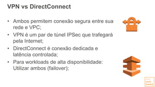 VPN vs DirectConnect
• Ambos permitem conexão segura entre sua
rede e VPC;
• VPN é um par de túnel IPSec que trafegará
pela Internet;
• DirectConnect é conexão dedicada e
latência controlada;
• Para workloads de alta disponibilidade:
Utilizar ambos (failover);
 