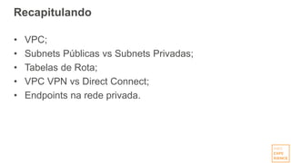 Recapitulando
• VPC;
• Subnets Públicas vs Subnets Privadas;
• Tabelas de Rota;
• VPC VPN vs Direct Connect;
• Endpoints na rede privada.
 