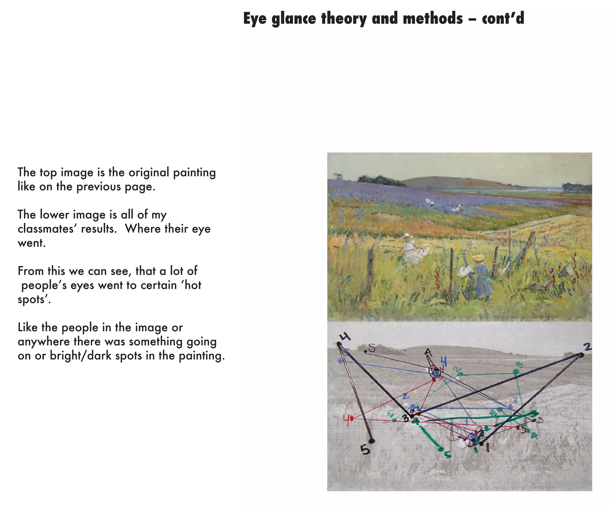 Eye glance theory and methods – cont’d

The top image is the original painting
like on the previous page.
The lower image is all of my
classmates’ results. Where their eye
went.
From this we can see, that a lot of
people’s eyes went to certain ‘hot
spots’.
Like the people in the image or
anywhere there was something going
on or bright/dark spots in the painting.

 