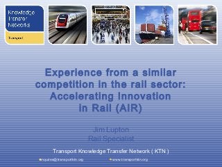 Experience from a similar
competition in the rail sector:
   Accelerating Innovation
        in Rail (AIR)

                             Jim Lupton
                            Rail Specialist
       Transport Knowledge Transfer Network ( KTN )
enquires@transportktn.org           www.transportktn.org
 