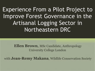 Experience From a Pilot Project to Improve Forest Governance in the Artisanal Logging Sector in Northeastern DRC Ellen Brown ,   MSc Candidate, Anthropology University College London  with  Jean-Remy Makana , Wildlife Conservation Society 