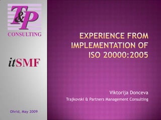Experience from implementation of ISO 20000:2005 Viktorija Donceva Trajkovski & Partners Management Consulting Ohrid, May 2009 