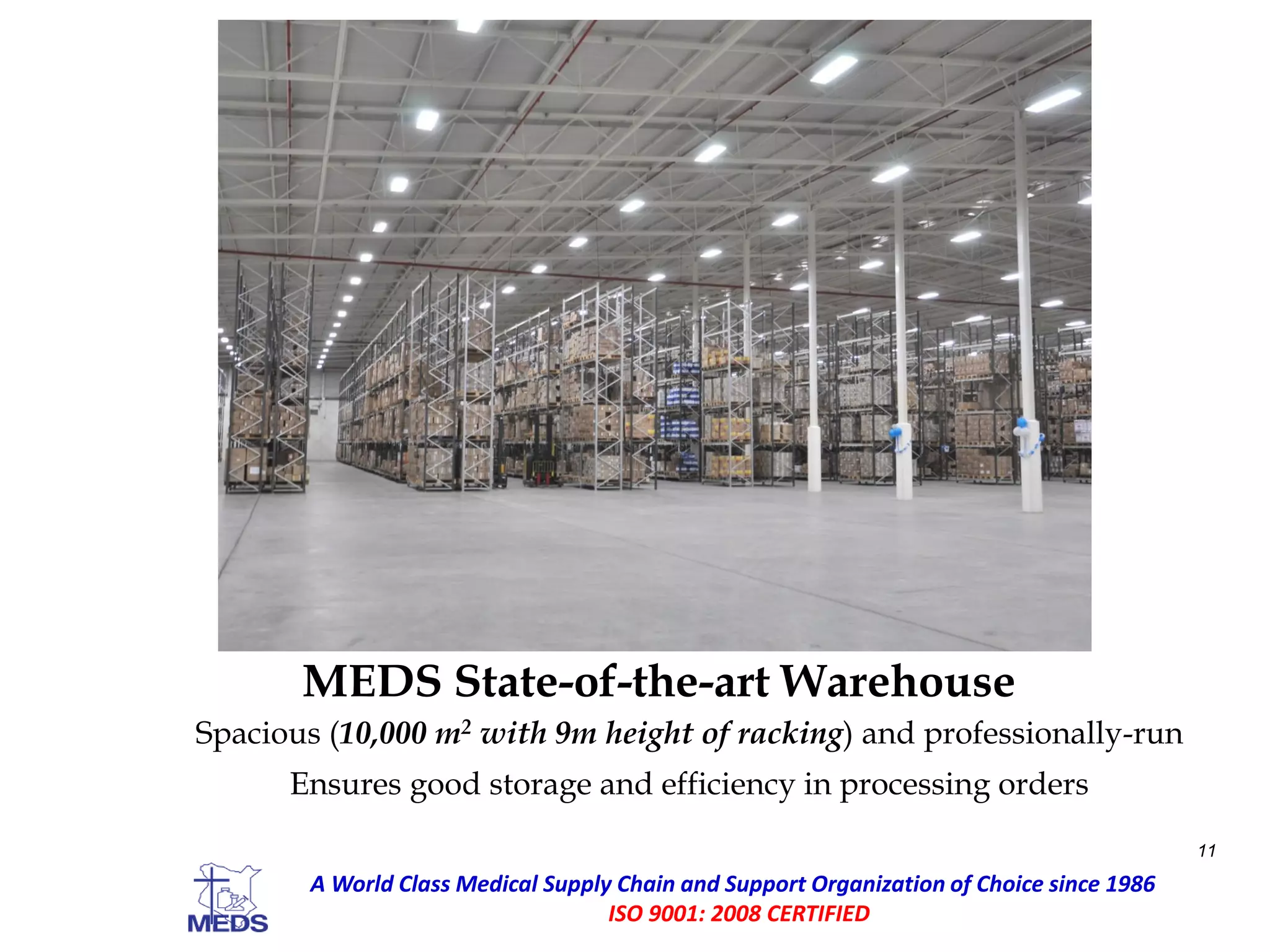 MEDS State-of-the-art Warehouse
Spacious (10,000 m2 with 9m height of racking) and professionally-run
Ensures good storage and efficiency in processing orders
11
A World Class Medical Supply Chain and Support Organization of Choice since 1986
ISO 9001: 2008 CERTIFIED
 