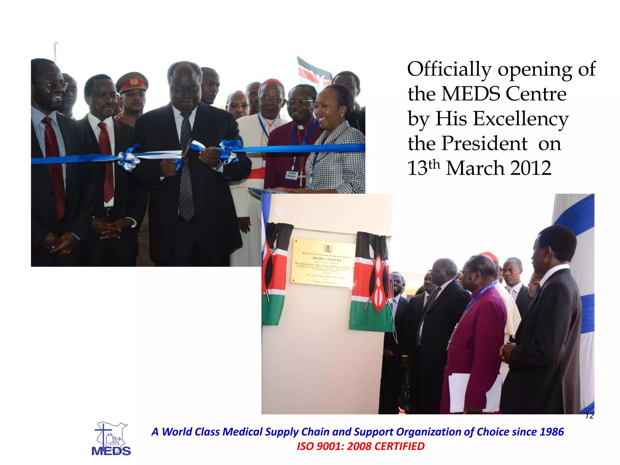 Officially opening of
the MEDS Centre
by His Excellency
the President on
13th March 2012
12
A World Class Medical Supply Chain and Support Organization of Choice since 1986
ISO 9001: 2008 CERTIFIED
 