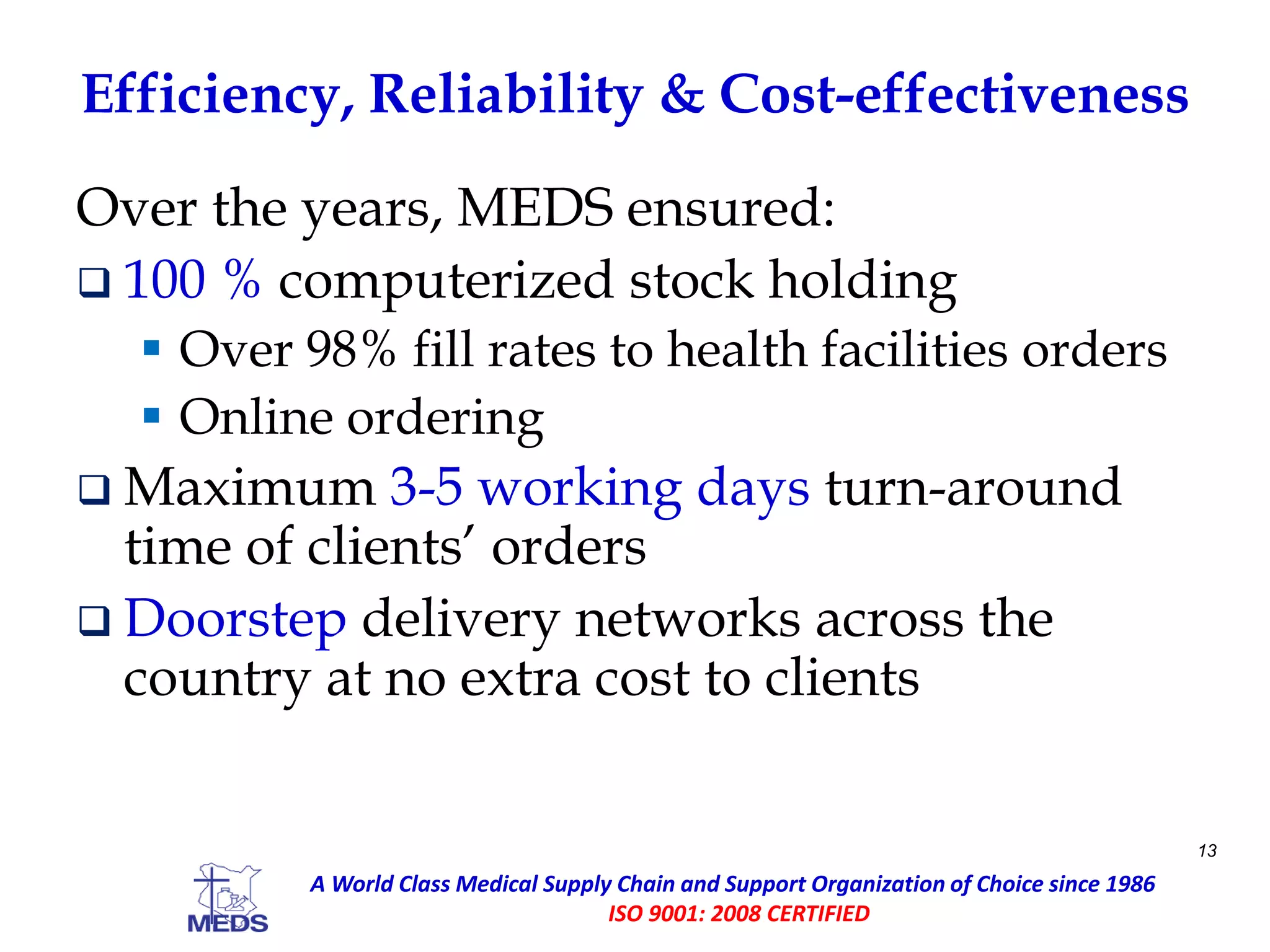 Efficiency, Reliability & Cost-effectiveness
Over the years, MEDS ensured:
 100 % computerized stock holding
 Over 98% fill rates to health facilities orders
 Online ordering
 Maximum 3-5 working days turn-around
time of clients’ orders
 Doorstep delivery networks across the
country at no extra cost to clients
13
A World Class Medical Supply Chain and Support Organization of Choice since 1986
ISO 9001: 2008 CERTIFIED
 