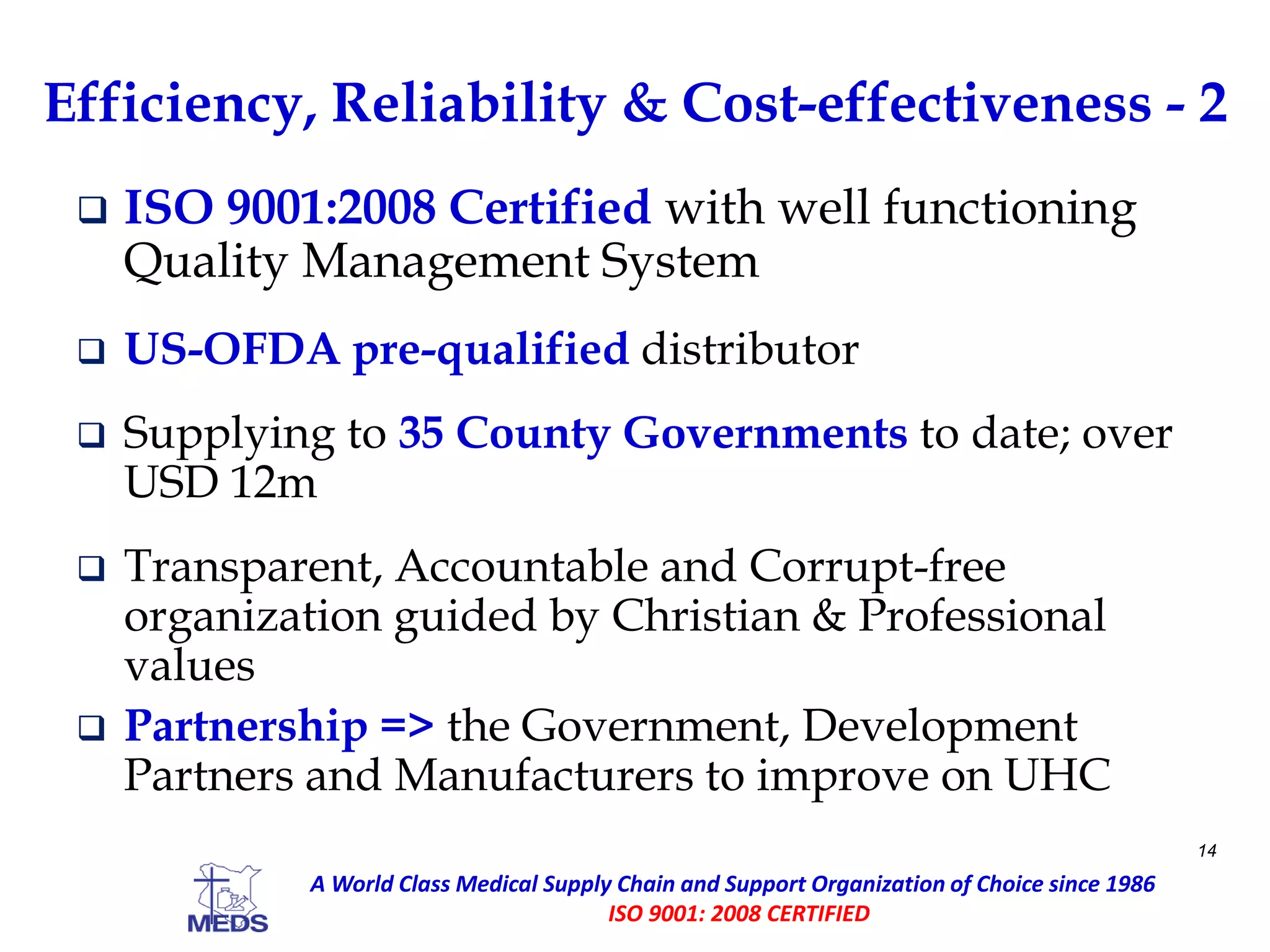 Efficiency, Reliability & Cost-effectiveness - 2
 ISO 9001:2008 Certified with well functioning
Quality Management System
 US-OFDA pre-qualified distributor
 Supplying to 35 County Governments to date; over
USD 12m
 Transparent, Accountable and Corrupt-free
organization guided by Christian & Professional
values
 Partnership => the Government, Development
Partners and Manufacturers to improve on UHC
14
A World Class Medical Supply Chain and Support Organization of Choice since 1986
ISO 9001: 2008 CERTIFIED
 