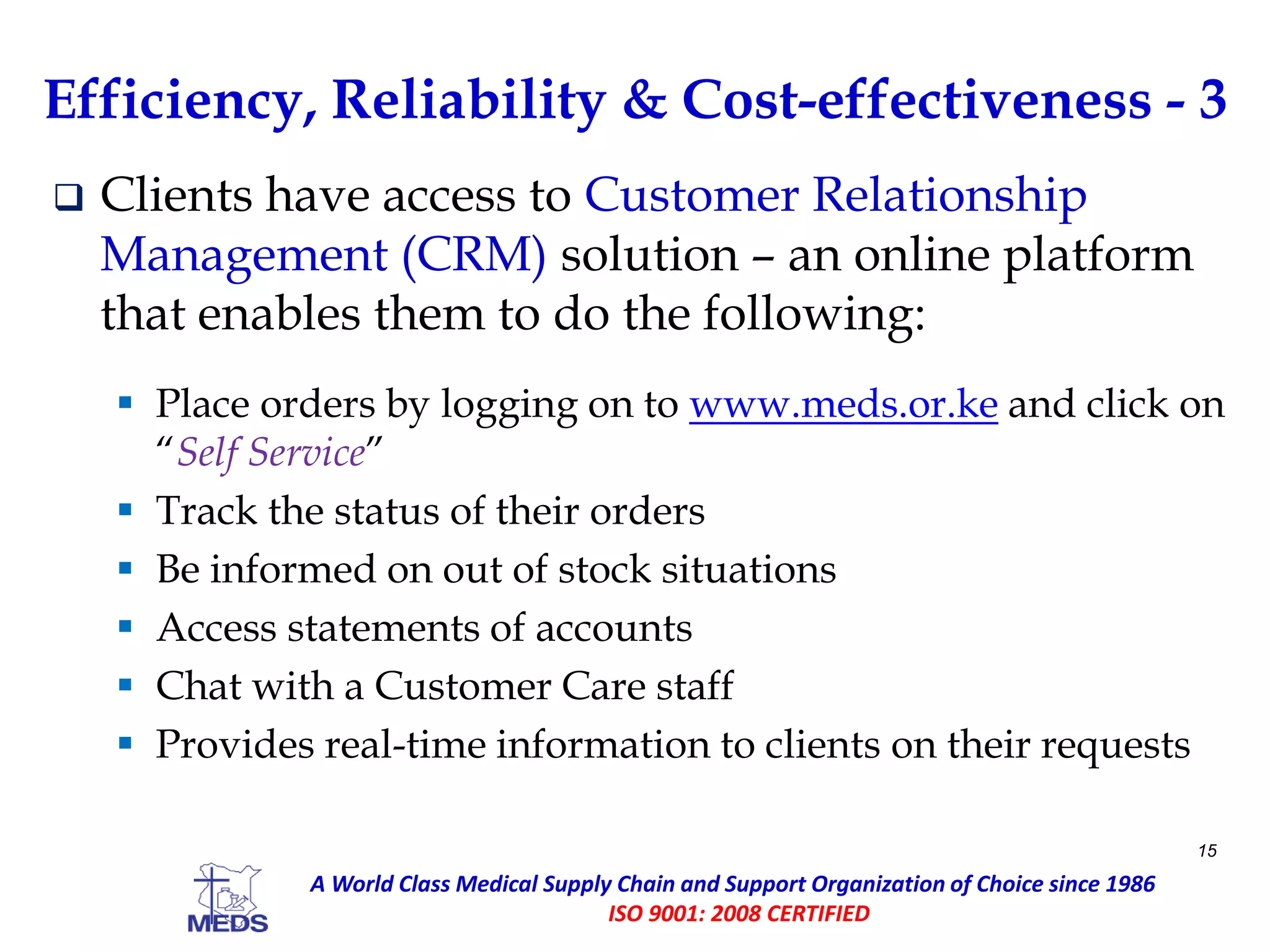 Efficiency, Reliability & Cost-effectiveness - 3
 Clients have access to Customer Relationship
Management (CRM) solution – an online platform
that enables them to do the following:
 Place orders by logging on to www.meds.or.ke and click on
“Self Service”
 Track the status of their orders
 Be informed on out of stock situations
 Access statements of accounts
 Chat with a Customer Care staff
 Provides real-time information to clients on their requests
15
A World Class Medical Supply Chain and Support Organization of Choice since 1986
ISO 9001: 2008 CERTIFIED
 