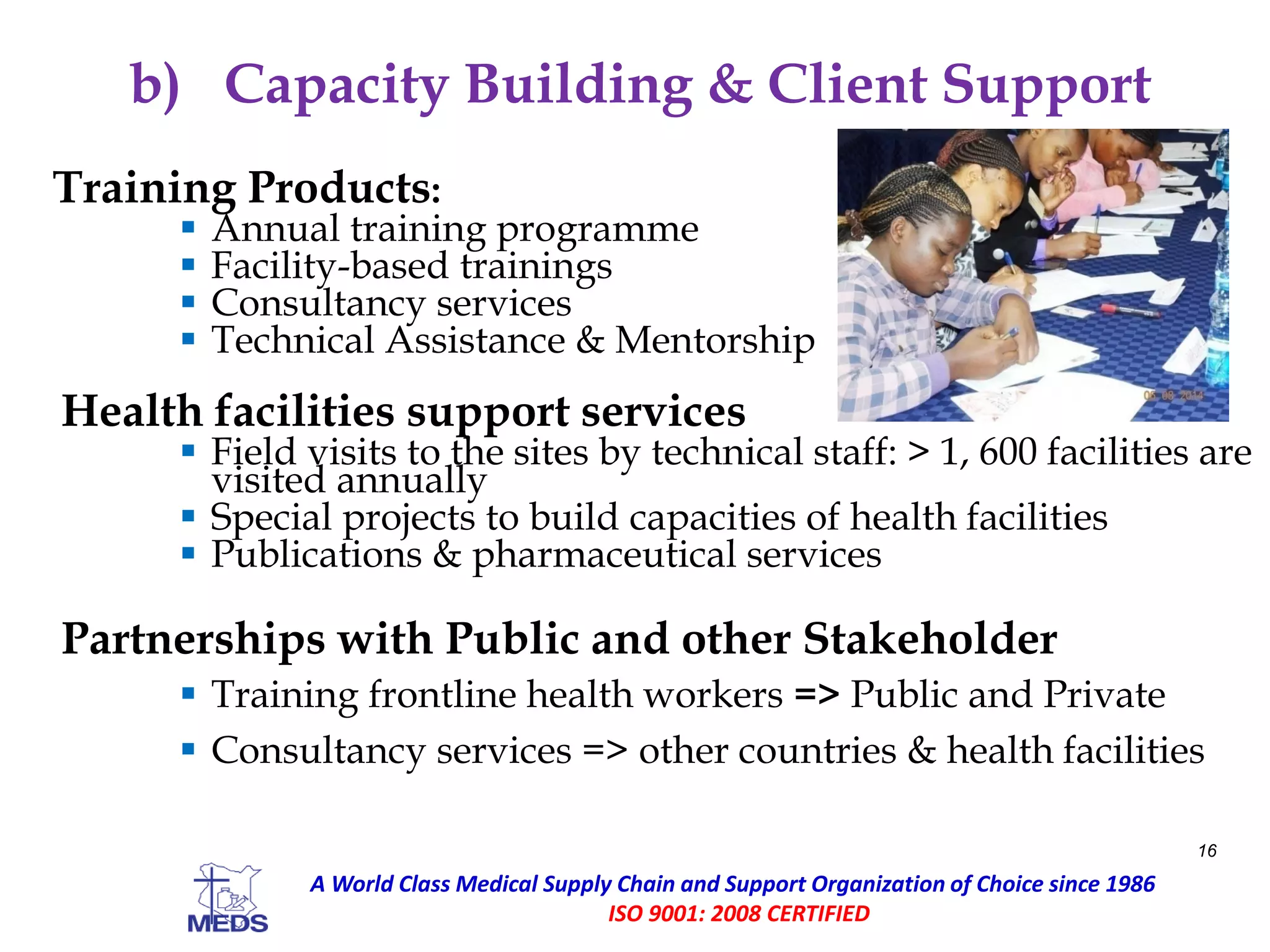 b) Capacity Building & Client Support
Training Products:
 Annual training programme
 Facility-based trainings
 Consultancy services
 Technical Assistance & Mentorship
Health facilities support services
 Field visits to the sites by technical staff: > 1, 600 facilities are
visited annually
 Special projects to build capacities of health facilities
 Publications & pharmaceutical services
Partnerships with Public and other Stakeholder
 Training frontline health workers => Public and Private
 Consultancy services => other countries & health facilities
16
A World Class Medical Supply Chain and Support Organization of Choice since 1986
ISO 9001: 2008 CERTIFIED
 