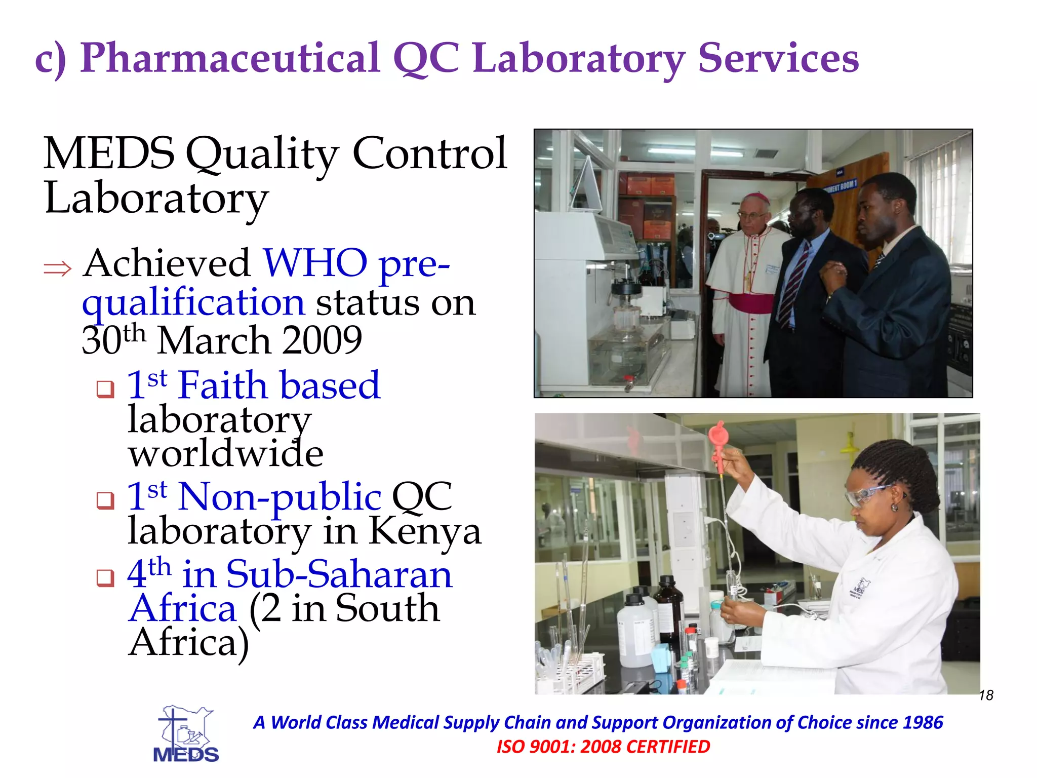 c) Pharmaceutical QC Laboratory Services
MEDS Quality Control
Laboratory
 Achieved WHO pre-
qualification status on
30th March 2009
 1st Faith based
laboratory
worldwide
 1st Non-public QC
laboratory in Kenya
 4th in Sub-Saharan
Africa (2 in South
Africa)
18
A World Class Medical Supply Chain and Support Organization of Choice since 1986
ISO 9001: 2008 CERTIFIED
 