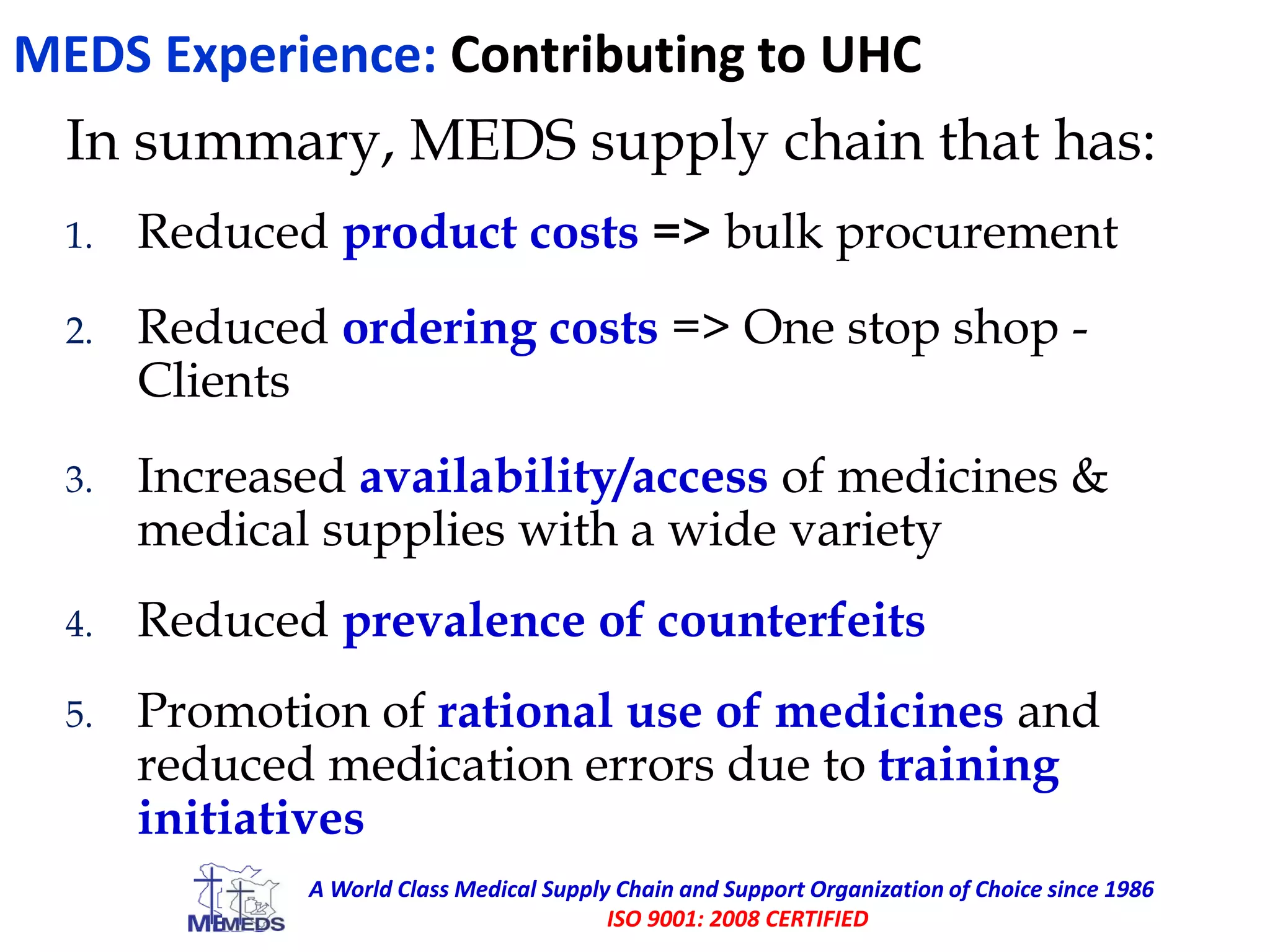 MEDS Experience: Contributing to UHC
In summary, MEDS supply chain that has:
1. Reduced product costs => bulk procurement
2. Reduced ordering costs => One stop shop -
Clients
3. Increased availability/access of medicines &
medical supplies with a wide variety
4. Reduced prevalence of counterfeits
5. Promotion of rational use of medicines and
reduced medication errors due to training
initiatives
A World Class Medical Supply Chain and Support Organization of Choice since 1986
ISO 9001: 2008 CERTIFIED
 