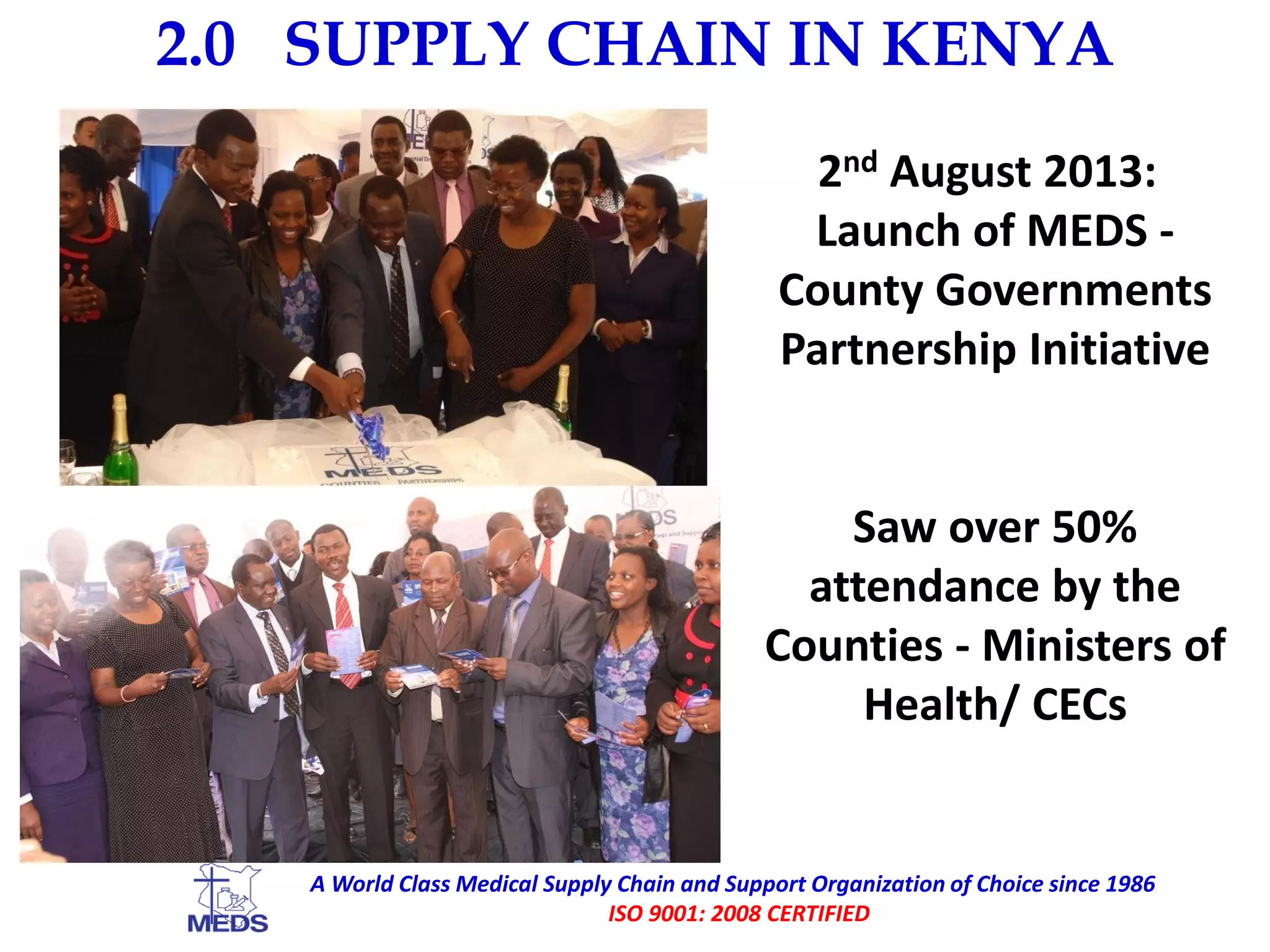 2.0 SUPPLY CHAIN IN KENYA
A World Class Medical Supply Chain and Support Organization of Choice since 1986
ISO 9001: 2008 CERTIFIED
2nd August 2013:
Launch of MEDS -
County Governments
Partnership Initiative
Saw over 50%
attendance by the
Counties - Ministers of
Health/ CECs
 
