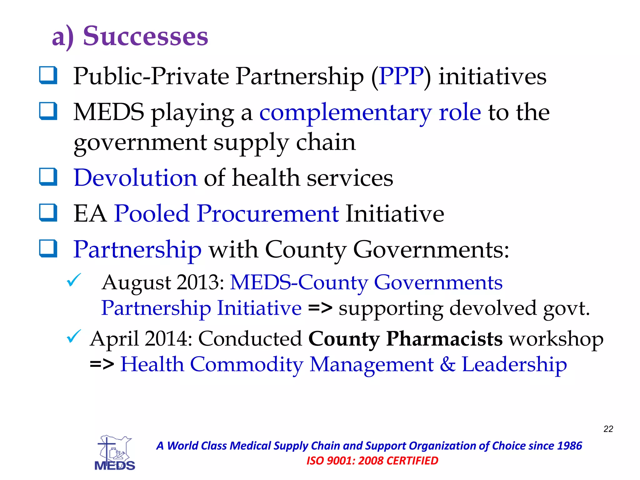 a) Successes
 Public-Private Partnership (PPP) initiatives
 MEDS playing a complementary role to the
government supply chain
 Devolution of health services
 EA Pooled Procurement Initiative
 Partnership with County Governments:
 August 2013: MEDS-County Governments
Partnership Initiative => supporting devolved govt.
 April 2014: Conducted County Pharmacists workshop
=> Health Commodity Management & Leadership
22
A World Class Medical Supply Chain and Support Organization of Choice since 1986
ISO 9001: 2008 CERTIFIED
 