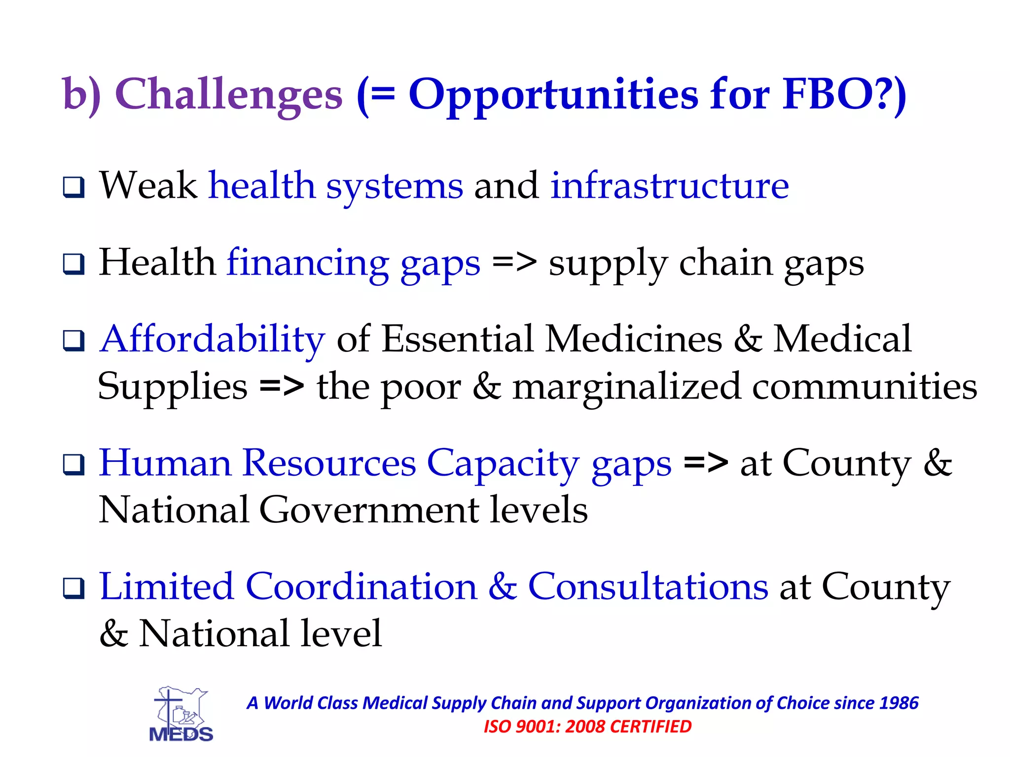 b) Challenges (= Opportunities for FBO?)
 Weak health systems and infrastructure
 Health financing gaps => supply chain gaps
 Affordability of Essential Medicines & Medical
Supplies => the poor & marginalized communities
 Human Resources Capacity gaps => at County &
National Government levels
 Limited Coordination & Consultations at County
& National level
A World Class Medical Supply Chain and Support Organization of Choice since 1986
ISO 9001: 2008 CERTIFIED
 
