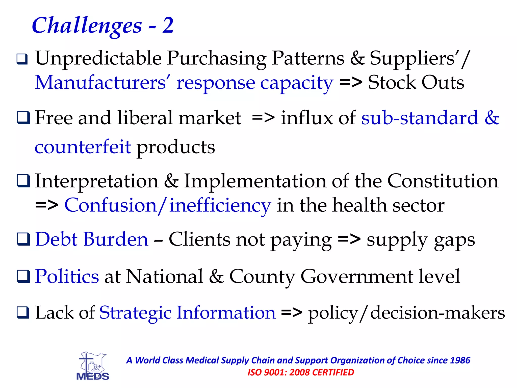 Challenges - 2
 Unpredictable Purchasing Patterns & Suppliers’/
Manufacturers’ response capacity => Stock Outs
 Free and liberal market => influx of sub-standard &
counterfeit products
 Interpretation & Implementation of the Constitution
=> Confusion/inefficiency in the health sector
 Debt Burden – Clients not paying => supply gaps
 Politics at National & County Government level
 Lack of Strategic Information => policy/decision-makers
A World Class Medical Supply Chain and Support Organization of Choice since 1986
ISO 9001: 2008 CERTIFIED
 
