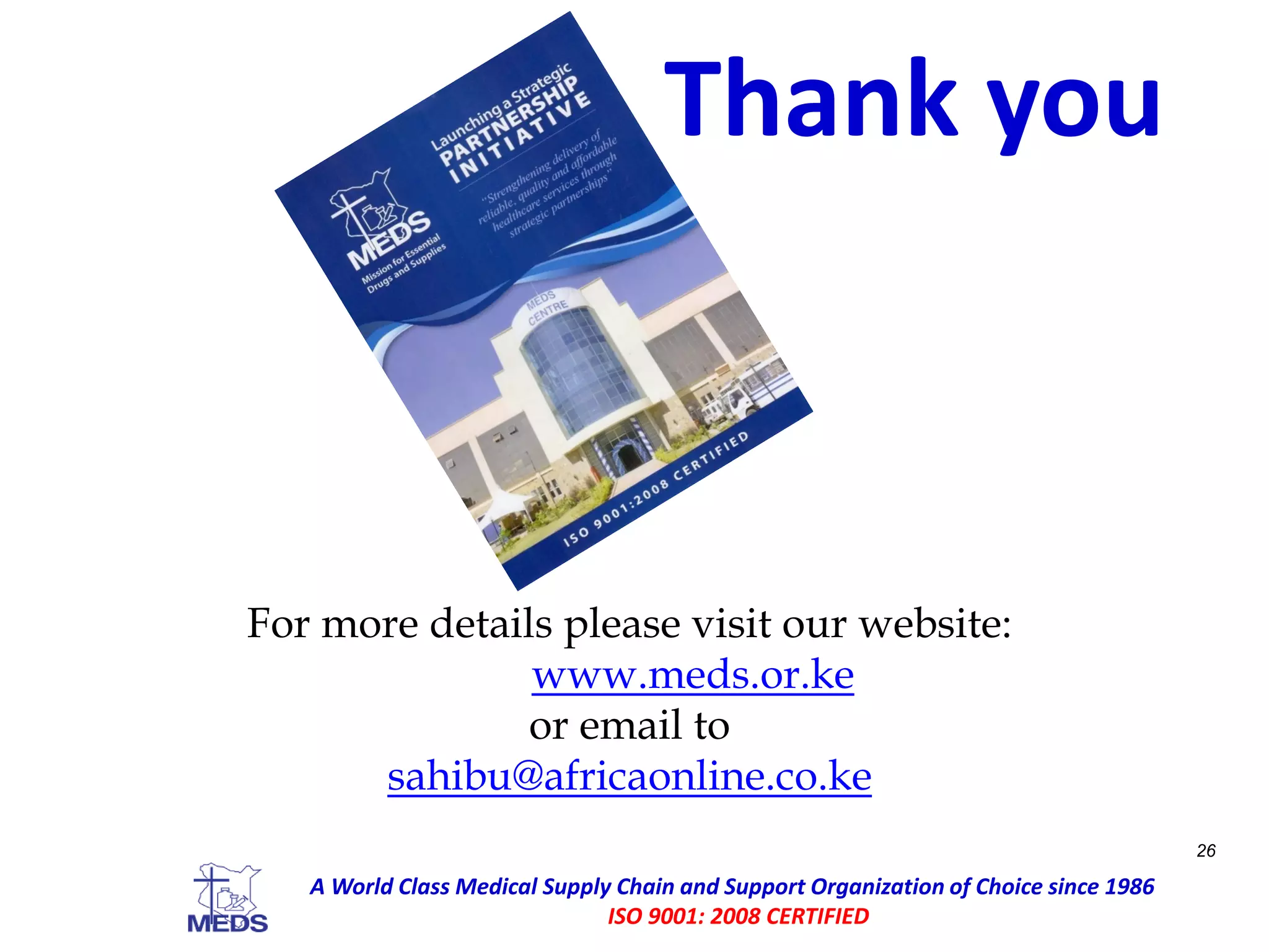 For more details please visit our website:
www.meds.or.ke
or email to
sahibu@africaonline.co.ke
26
A World Class Medical Supply Chain and Support Organization of Choice since 1986
ISO 9001: 2008 CERTIFIED
Thank you
 