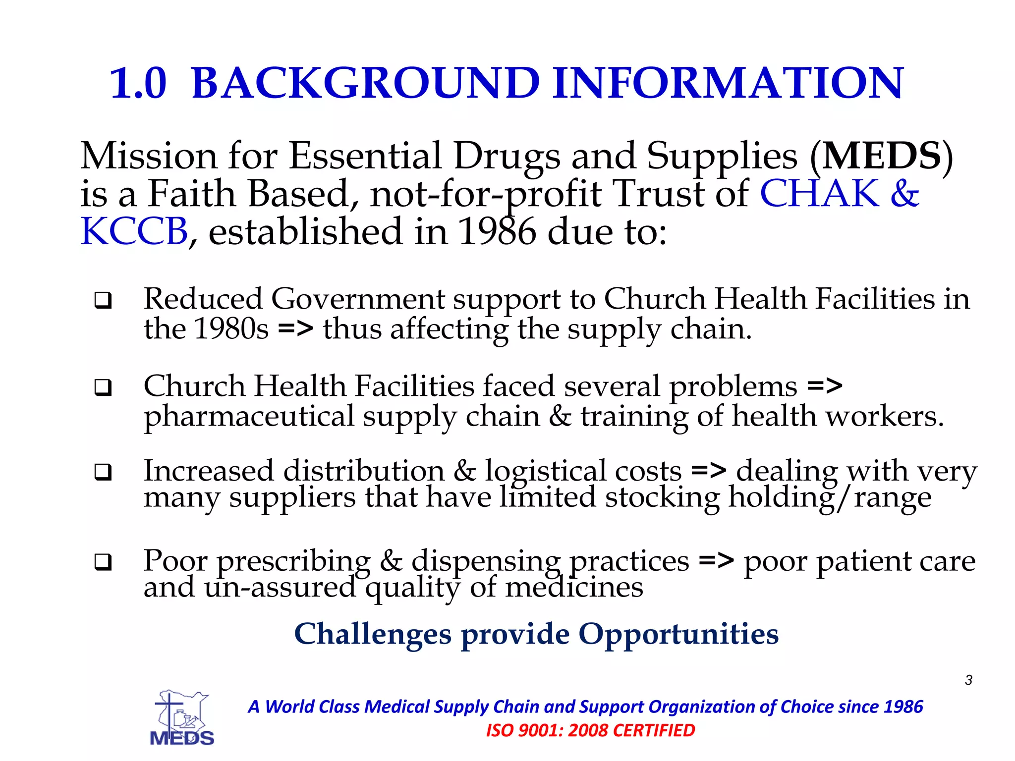 1.0 BACKGROUND INFORMATION
Mission for Essential Drugs and Supplies (MEDS)
is a Faith Based, not-for-profit Trust of CHAK &
KCCB, established in 1986 due to:
 Reduced Government support to Church Health Facilities in
the 1980s => thus affecting the supply chain.
 Church Health Facilities faced several problems =>
pharmaceutical supply chain & training of health workers.
 Increased distribution & logistical costs => dealing with very
many suppliers that have limited stocking holding/range
 Poor prescribing & dispensing practices => poor patient care
and un-assured quality of medicines
Challenges provide Opportunities
3
A World Class Medical Supply Chain and Support Organization of Choice since 1986
ISO 9001: 2008 CERTIFIED
 