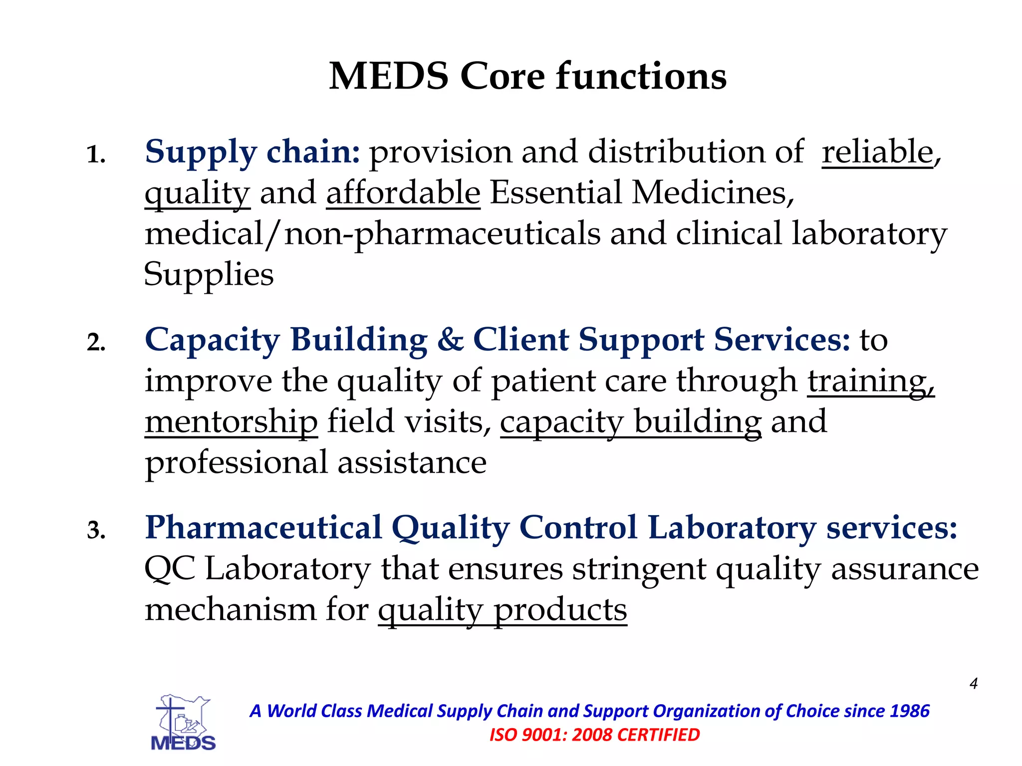 MEDS Core functions
1. Supply chain: provision and distribution of reliable,
quality and affordable Essential Medicines,
medical/non-pharmaceuticals and clinical laboratory
Supplies
2. Capacity Building & Client Support Services: to
improve the quality of patient care through training,
mentorship field visits, capacity building and
professional assistance
3. Pharmaceutical Quality Control Laboratory services:
QC Laboratory that ensures stringent quality assurance
mechanism for quality products
4
A World Class Medical Supply Chain and Support Organization of Choice since 1986
ISO 9001: 2008 CERTIFIED
 