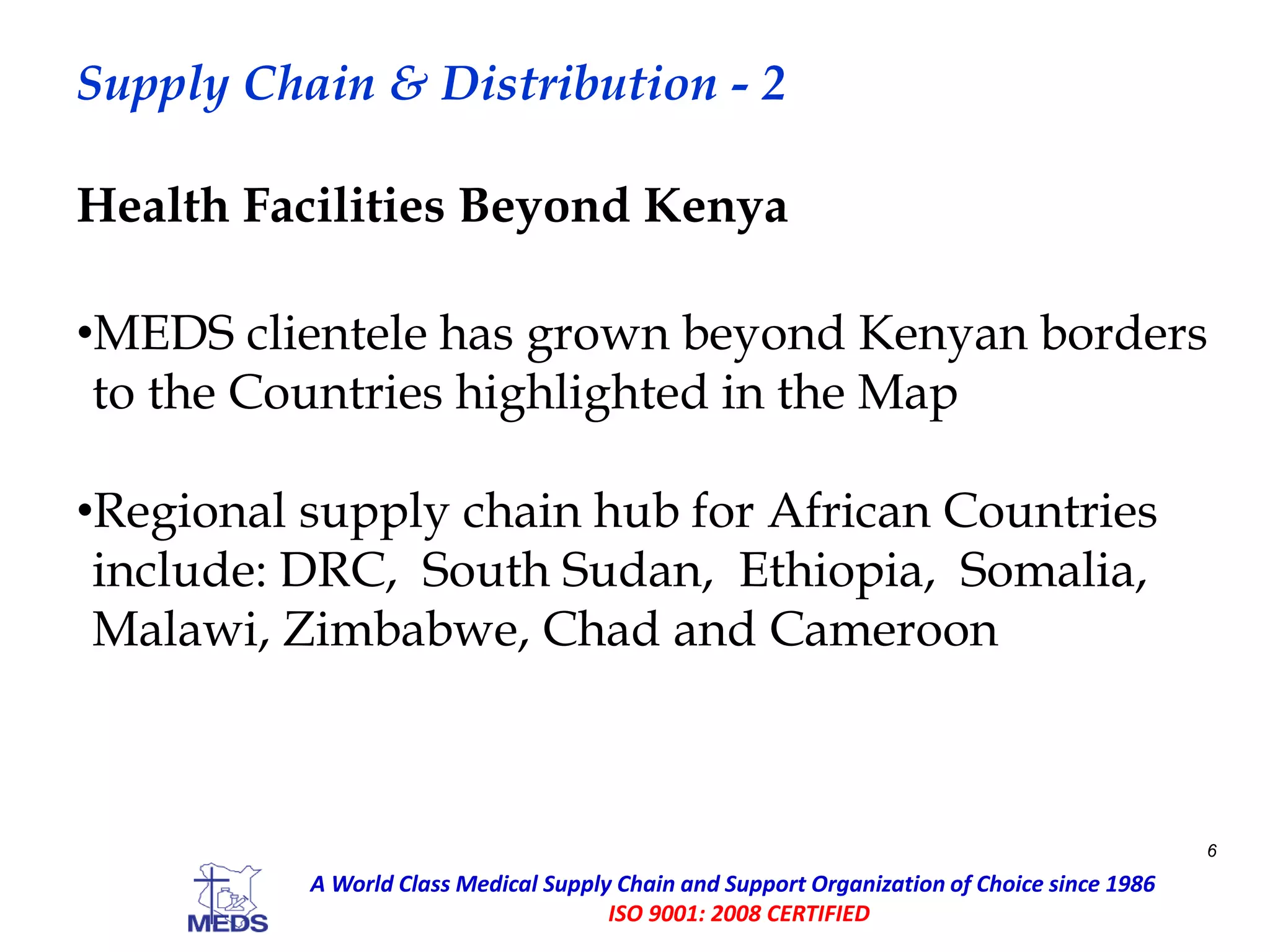 Supply Chain & Distribution - 2
•MEDS clientele has grown beyond Kenyan borders
to the Countries highlighted in the Map
•Regional supply chain hub for African Countries
include: DRC, South Sudan, Ethiopia, Somalia,
Malawi, Zimbabwe, Chad and Cameroon
Health Facilities Beyond Kenya
6
A World Class Medical Supply Chain and Support Organization of Choice since 1986
ISO 9001: 2008 CERTIFIED
 