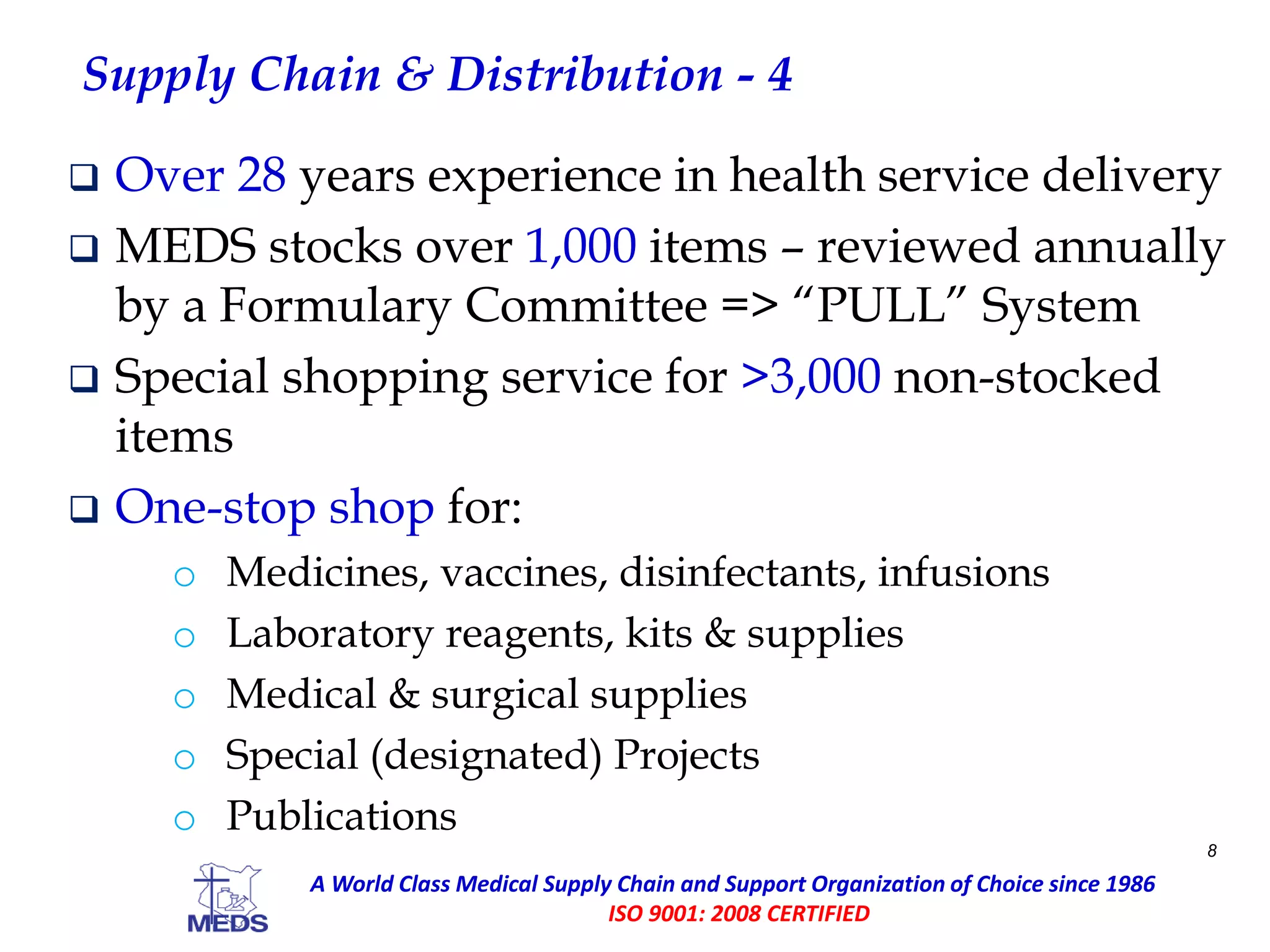 Supply Chain & Distribution - 4
 Over 28 years experience in health service delivery
 MEDS stocks over 1,000 items – reviewed annually
by a Formulary Committee => “PULL” System
 Special shopping service for >3,000 non-stocked
items
 One-stop shop for:
o Medicines, vaccines, disinfectants, infusions
o Laboratory reagents, kits & supplies
o Medical & surgical supplies
o Special (designated) Projects
o Publications
8
A World Class Medical Supply Chain and Support Organization of Choice since 1986
ISO 9001: 2008 CERTIFIED
 