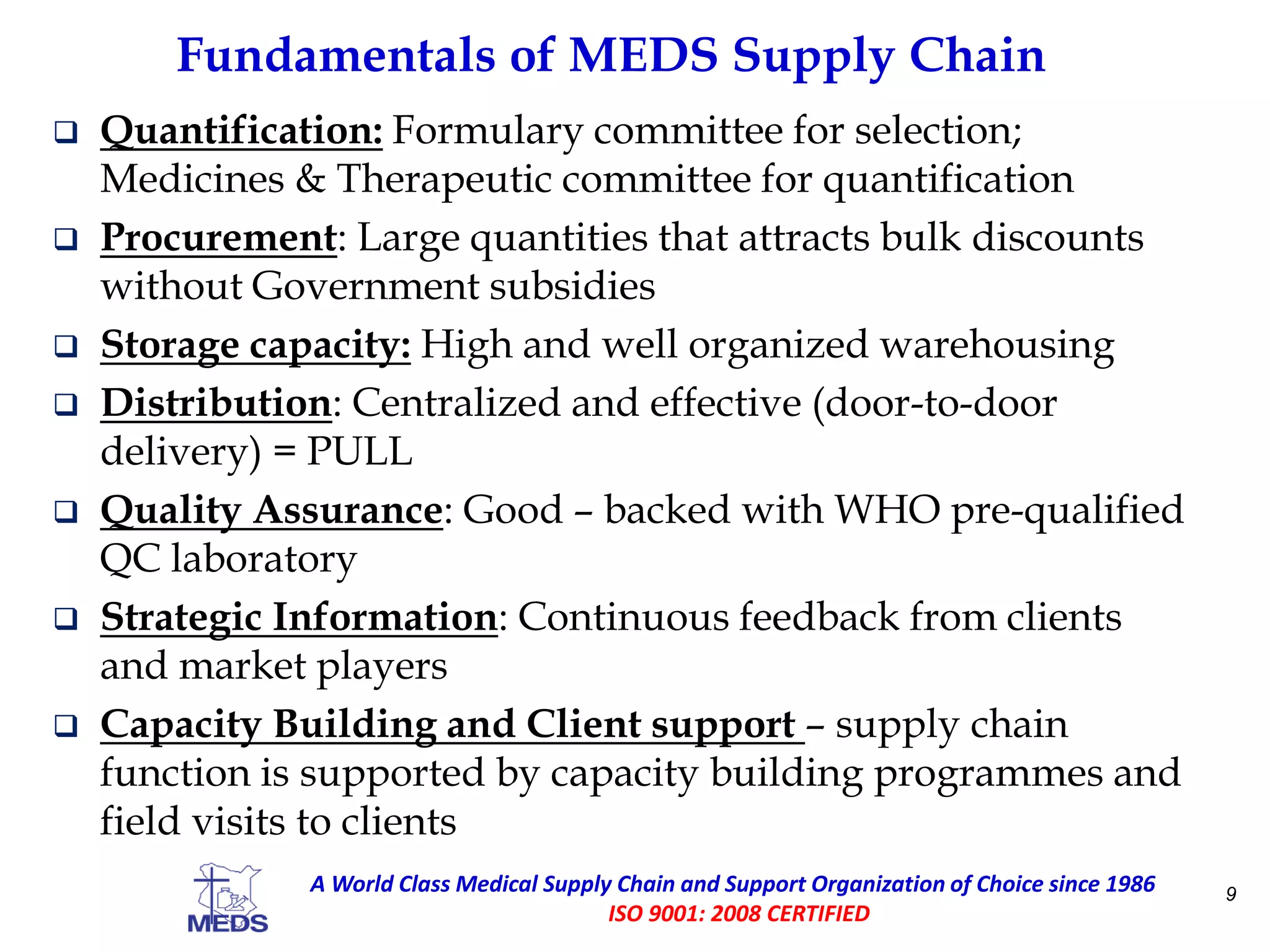 Fundamentals of MEDS Supply Chain
9A World Class Medical Supply Chain and Support Organization of Choice since 1986
ISO 9001: 2008 CERTIFIED
 Quantification: Formulary committee for selection;
Medicines & Therapeutic committee for quantification
 Procurement: Large quantities that attracts bulk discounts
without Government subsidies
 Storage capacity: High and well organized warehousing
 Distribution: Centralized and effective (door-to-door
delivery) = PULL
 Quality Assurance: Good – backed with WHO pre-qualified
QC laboratory
 Strategic Information: Continuous feedback from clients
and market players
 Capacity Building and Client support – supply chain
function is supported by capacity building programmes and
field visits to clients
 
