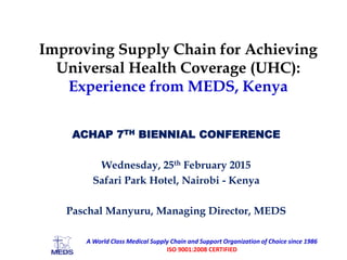 Improving Supply Chain for Achieving
Universal Health Coverage (UHC):
Experience from MEDS, Kenya
ACHAP 7TH BIENNIAL CONFERENCE
Wednesday, 25th February 2015
Safari Park Hotel, Nairobi - Kenya
Paschal Manyuru, Managing Director, MEDS
A World Class Medical Supply Chain and Support Organization of Choice since 1986
ISO 9001:2008 CERTIFIED
 
