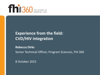 Experience from the field:
CVD/HIV integration
Rebecca Dirks
Senior Technical Officer, Program Sciences, FHI 360
8 October 2015
 