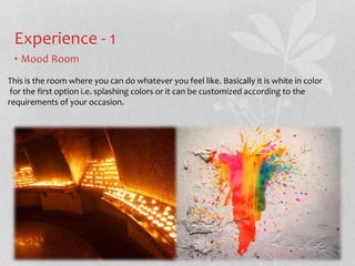 Experience - 1 
? Mood Room 
This is the room where you can do whatever you feel like. Basically it is white in color 
for the first option i.e. splashing colors or it can be customized according to the 
requirements of your occasion. 
 