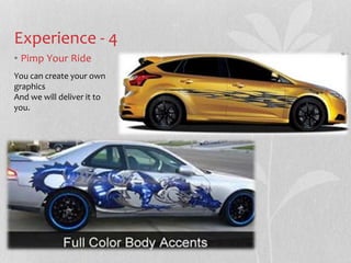 Experience - 4 
? Pimp Your Ride 
You can create your own 
graphics 
And we will deliver it to 
you. 
 