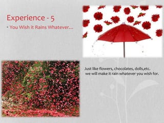 Experience - 5 
? You Wish it Rains Whatever 
Just like flowers, chocolates, dolls,etc. 
we will make it rain whatever you wish for. 
 