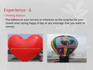 Experience - 6 
? Wishing Balloon 
? The balloon at your terrace or wherever as the surprise for your 
closed ones saying happy bday or any message that you want to 
convey. 
 