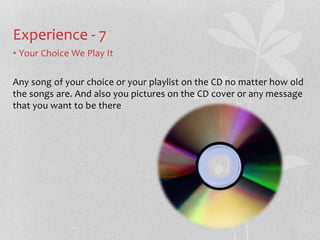 Experience - 7 
? Your Choice We Play It 
Any song of your choice or your playlist on the CD no matter how old 
the songs are. And also you pictures on the CD cover or any message 
that you want to be there 
 