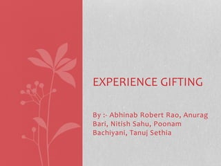 EXPERIENCE GIFTING 
By :- Abhinab Robert Rao, Anurag 
Bari, Nitish Sahu, Poonam 
Bachiyani, Tanuj Sethia 
 