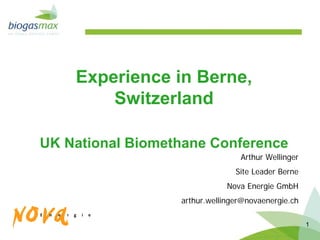 Experience in Berne,
        Switzerland

UK National Biomethane Conference
                                 Arthur Wellinger
                                Site Leader Berne
                              Nova Energie GmbH
                  arthur.wellinger@novaenergie.ch

                                                    1
 