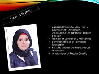 • Zagazig University, May – 2015,
Bachelor of Commerce,
Accounting Department, English
Section
• Trainee at School of E-Marketing
• Seminars officer at Tamkeen
foundation
• PR specialist at premier Mideast
academy .
• A volunteer at Resala Charity .
 