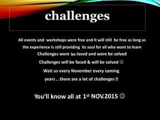 All events and workshops were free and it will still be free as long as
the experience is still providing its soul for all who want to learn
Challenges were be faced and were be solved
Challenges will be faced & will be solved 
Wait us every November every coming
years .. there are a lot of challenges
1st NOV.2015 You’ll know all at
challenges
 