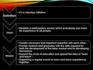 Definition
•It’s a voluntary initiative
Vision
•Establish a participatory society which everybody can share
his experience to all people.
Mission
•Transfer necessary and important expertise with each other.
•Provide students and graduates with the skills required for
both the development of the labor market and for developing
themselves
•Expand the circle of education and spread the idea of "learn
and teach ".
•Organizing a regular events to learn and share experiences
together.
 